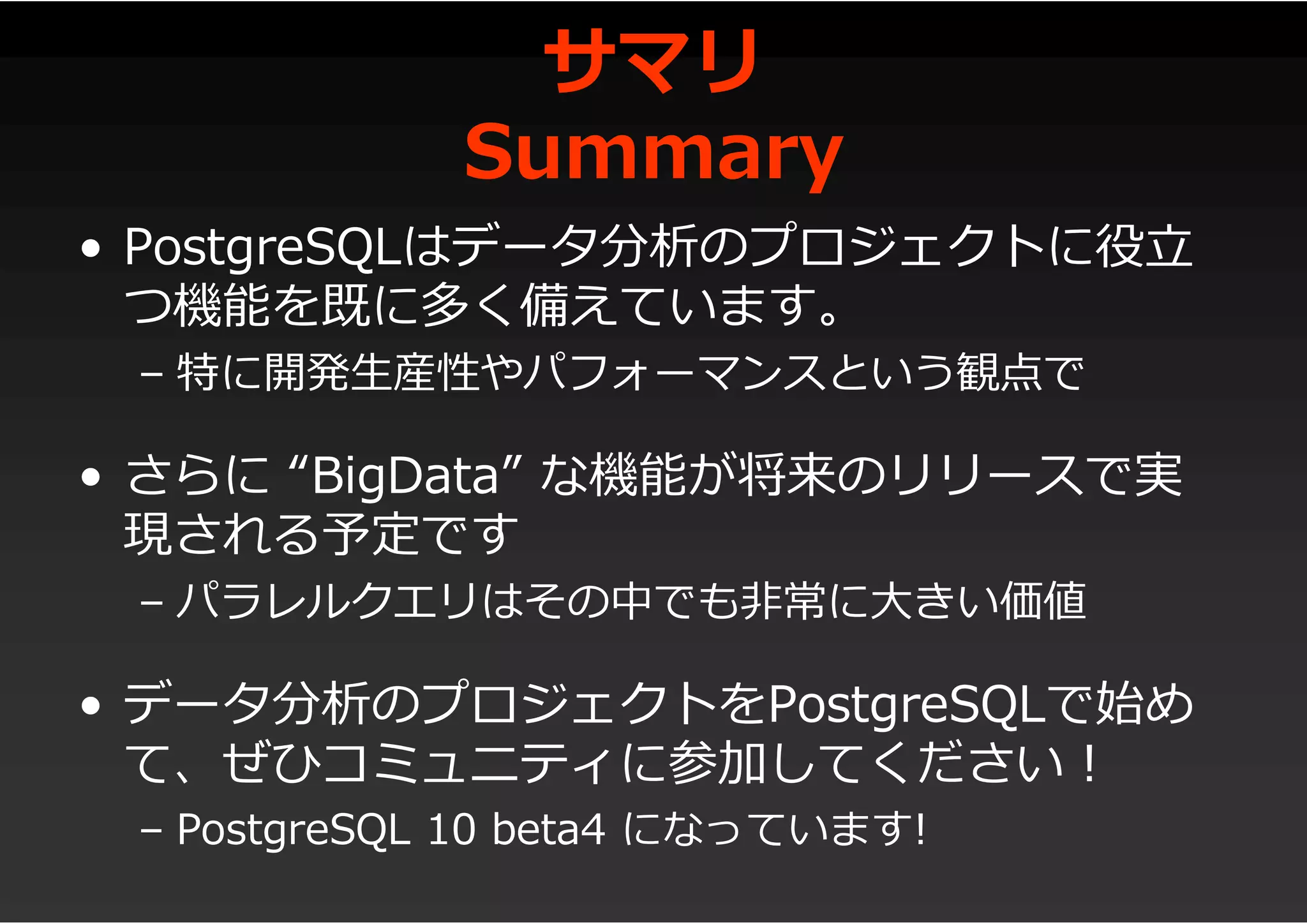 サマリ
Summary
• PostgreSQLはデータ分析のプロジェクトに役立
つ機能を既に多く備えています。
– 特に開発生産性やパフォーマンスという観点で
• さらに “BigData” な機能が将来のリリースで実
現される予定です
– パラレルクエリはその中でも非常に大きい価値
• データ分析のプロジェクトをPostgreSQLで始め
て、ぜひコミュニティに参加してください!
– PostgreSQL 10 beta4 になっています!
 