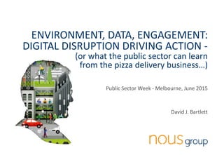 nousgroup.com.au @Bartlett_DJ 1
ENVIRONMENT, DATA, ENGAGEMENT:
DIGITAL DISRUPTION DRIVING ACTION -
(or what the public sector can learn
from the pizza delivery business…)
Public Sector Week - Melbourne, June 2015
David J. Bartlett
 