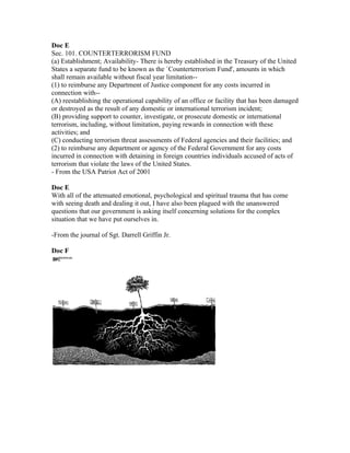 Doc E
Sec. 101. COUNTERTERRORISM FUND
(a) Establishment; Availability- There is hereby established in the Treasury of the United
States a separate fund to be known as the `Counterterrorism Fund', amounts in which
shall remain available without fiscal year limitation--
(1) to reimburse any Department of Justice component for any costs incurred in
connection with--
(A) reestablishing the operational capability of an office or facility that has been damaged
or destroyed as the result of any domestic or international terrorism incident;
(B) providing support to counter, investigate, or prosecute domestic or international
terrorism, including, without limitation, paying rewards in connection with these
activities; and
(C) conducting terrorism threat assessments of Federal agencies and their facilities; and
(2) to reimburse any department or agency of the Federal Government for any costs
incurred in connection with detaining in foreign countries individuals accused of acts of
terrorism that violate the laws of the United States.
- From the USA Patriot Act of 2001

Doc E
With all of the attenuated emotional, psychological and spiritual trauma that has come
with seeing death and dealing it out, I have also been plagued with the unanswered
questions that our government is asking itself concerning solutions for the complex
situation that we have put ourselves in.

-From the journal of Sgt. Darrell Griffin Jr.

Doc F
 
