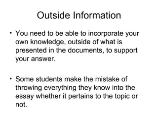 Outside Information You need to be able to incorporate your own knowledge, outside of what is presented in the documents, to support your answer. Some students make the mistake of throwing everything they know into the essay whether it pertains to the topic or not. 