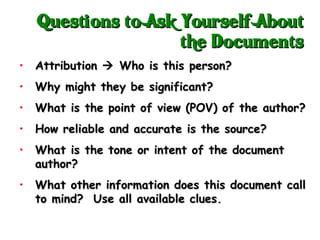 Attribution    Who is this person? Why might they be significant? What is the point of view (POV) of the author? How reliable and accurate is the source? What is the tone or intent of the document author? What other information does this document call to mind?  Use all available clues. Questions to Ask Yourself About the Documents 