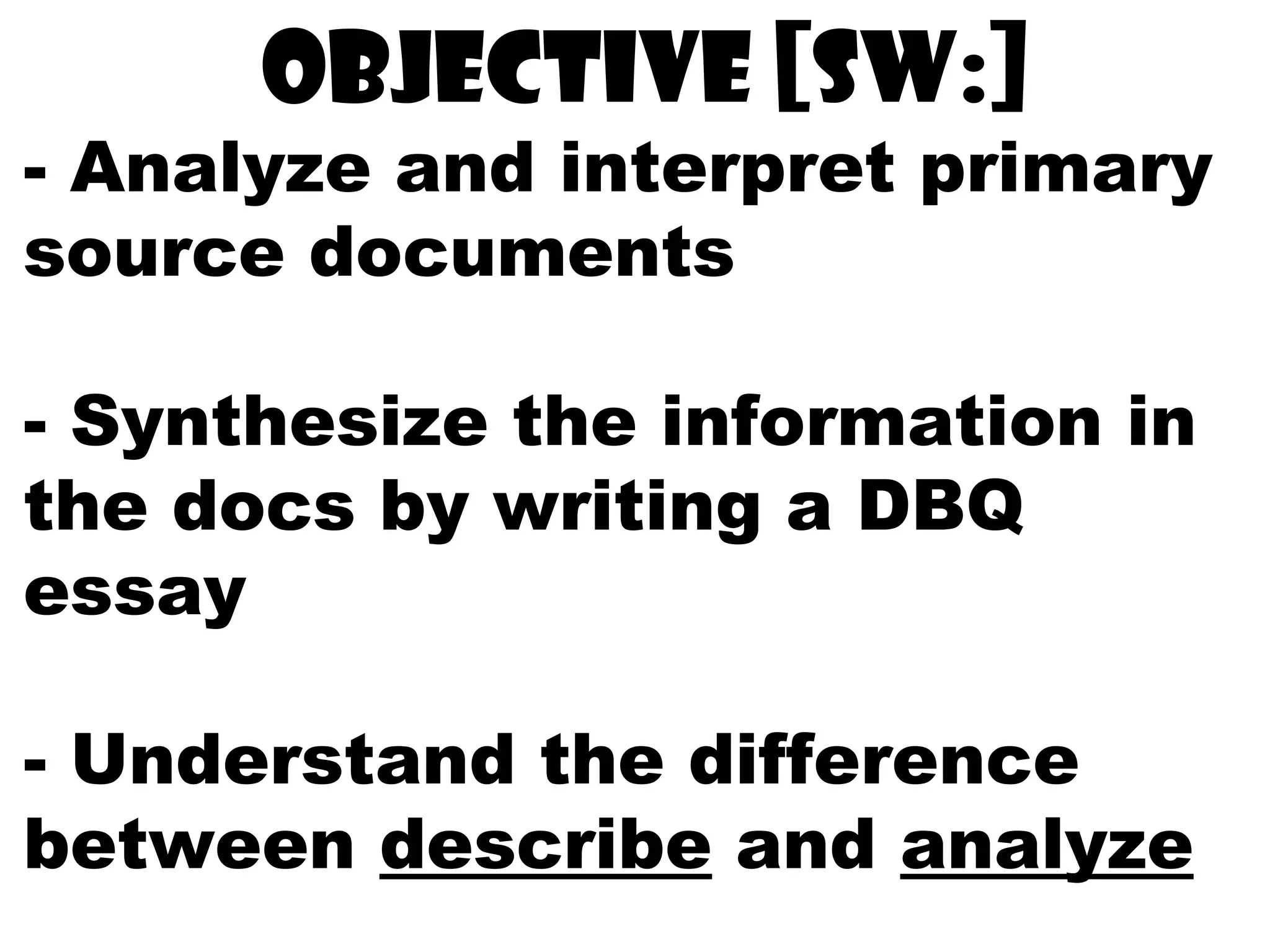 Objective [sw:]
- Analyze and interpret primary
source documents
- Synthesize the information in
the docs by writing a DBQ
essay
- Understand the difference
between describe and analyze
 