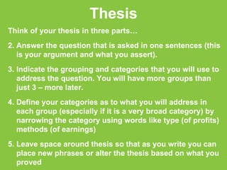 Thesis Think of your thesis in three parts… Answer the question that is asked in one sentences (this is your argument and what you assert). Indicate the grouping and categories that you will use to address the question. You will have more groups than just 3 – more later. Define your categories as to what you will address in each group (especially if it is a very broad category) by narrowing the category using words like type (of profits) methods (of earnings)  Leave space around thesis so that as you write you can place new phrases or alter the thesis based on what you proved 