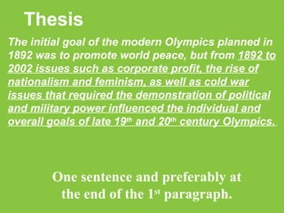 Thesis The initial goal of the modern Olympics planned in 1892 was to promote world peace, but from  1892 to 2002 issues such as corporate profit, the rise of nationalism and feminism, as well as cold war issues that required the demonstration of political and military power influenced the individual and overall goals of late 19 th  and 20 th  century Olympics.   One sentence and preferably at the end of the 1 st  paragraph. 