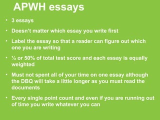 APWH essays 3 essays Doesn’t matter which essay you write first  Label the essay so that a reader can figure out which one you are writing ½ or 50% of total test score and each essay is equally weighted Must not spent all of your time on one essay although the DBQ will take a little longer as you must read the documents Every single point count and even if you are running out of time you write whatever you can 
