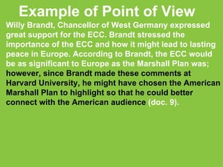 Example of Point of View Willy Brandt, Chancellor of West Germany expressed great support for the ECC. Brandt stressed the importance of the ECC and how it might lead to lasting peace in Europe. According to Brandt, the ECC would be as significant to Europe as the Marshall Plan was;  however, since Brandt made these comments at Harvard University, he might have chosen the American Marshall Plan to highlight so that he could better connect with the American audience  (doc. 9).  