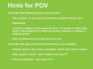 Hints for POV Consider the following about each person Title, position, or job (economic motives, political motives, etc.)‏ Male/female Country or religion of the person (in favor  of country or historically doesn’t like people from a different country; supports or dislikes a religious group)‏ Date the statement was made (around a war)‏ Consider the type of document and why it was created… Political speech, diary entry, newspaper article )what type of paper)‏ Maps, graphs, charts – who created it and why??? Pictures, paintings – who paid for it? 