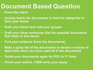 Document Based Question Know the rubric Quickly tackle the documents to look for categories to form your thesis Draft your thesis and note your groups Draft your issue sentences (list the possible documents that relate to this issue)‏ Find your evidence (from the documents)‏ Make a quick list of the documents or devise a manner to determine when you have used all of the documents Tackle your documents again for POV (a 3 rd  time)‏ Finish your outline, THEN write your essay 