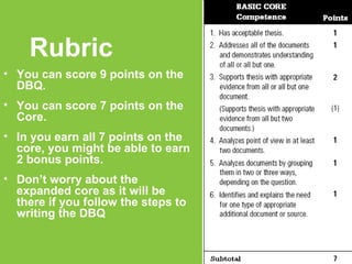 Rubric You can score 9 points on the DBQ. You can score 7 points on the Core. In you earn all 7 points on the core, you might be able to earn 2 bonus points. Don’t worry about the expanded core as it will be there if you follow the steps to writing the DBQ 