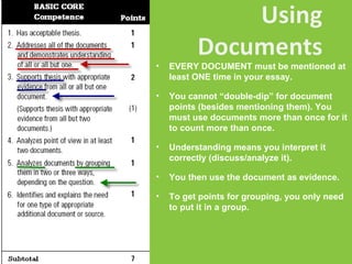 EVERY DOCUMENT must be mentioned at least ONE time in your essay. You cannot “double-dip” for document points (besides mentioning them). You must use documents more than once for it to count more than once.  Understanding means you interpret it correctly (discuss/analyze it). You then use the document as evidence. To get points for grouping, you only need to put it in a group.  