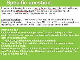 Specific question: Start with thesis… If it includes dates, they are important – You must make your points inside the time frame.  You can mention events outside the time frame but these will not get points. Should include the dates in the thesis statement Factors: Identify the time period or region or even the issue and you might have some clues. Start with systems (Social, Political, Economic, Cultural, Educational, and even Technology, Intellectual or Religious issues) then narrow down the issues within this system. 