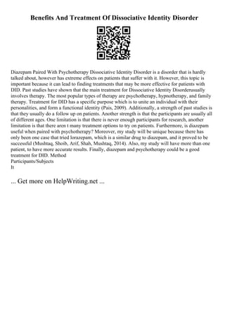 Benefits And Treatment Of Dissociative Identity Disorder
Diazepam Paired With Psychotherapy Dissociative Identity Disorder is a disorder that is hardly
talked about, however has extreme effects on patients that suffer with it. However, this topic is
important because it can lead to finding treatments that may be more effective for patients with
DID. Past studies have shown that the main treatment for Dissociative Identity Disorderusually
involves therapy. The most popular types of therapy are psychotherapy, hypnotherapy, and family
therapy. Treatment for DID has a specific purpose which is to unite an individual with their
personalities, and form a functional identity (Pais, 2009). Additionally, a strength of past studies is
that they usually do a follow up on patients. Another strength is that the participants are usually all
of different ages. One limitation is that there is never enough participants for research, another
limitation is that there aren t many treatment options to try on patients. Furthermore, is diazepam
useful when paired with psychotherapy? Moreover, my study will be unique because there has
only been one case that tried lorazepam, which is a similar drug to diazepam, and it proved to be
successful (Mushtaq, Shoib, Arif, Shah, Mushtaq, 2014). Also, my study will have more than one
patient, to have more accurate results. Finally, diazepam and psychotherapy could be a good
treatment for DID. Method
Participants/Subjects
It
... Get more on HelpWriting.net ...
 