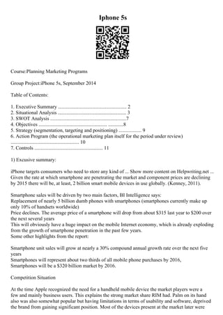 Iphone 5s
Course:Planning Marketing Programs
Group Project:iPhone 5s, September 2014
Table of Contents:
1. Executive Summary ...................................................... 2
2. Situational Analysis ...................................................... 3
3. SWOT Analysis ............................................................7
4. Objectives ...................................................... ............8
5. Strategy (segmentation, targeting and positioning) .................. 9
6. Action Program (the operational marketing plan itself for the period under review)
...................................................... 10
7. Controls ...................................................... 11
1) Excusive summary:
iPhone targets consumers who need to store any kind of ... Show more content on Helpwriting.net ...
Given the rate at which smartphone are penetrating the market and component prices are declining
by 2015 there will be, at least, 2 billion smart mobile devices in use globally. (Kenney, 2011).
Smartphone sales will be driven by two main factors, BI Intelligence says:
Replacement of nearly 5 billion dumb phones with smartphones (smartphones currently make up
only 10% of handsets worldwide)
Price declines. The average price of a smartphone will drop from about $315 last year to $200 over
the next several years
This will obviously have a huge impact on the mobile Internet economy, which is already exploding
from the growth of smartphone penetration in the past few years.
Some other highlights from the report:
Smartphone unit sales will grow at nearly a 30% compound annual growth rate over the next five
years
Smartphones will represent about two thirds of all mobile phone purchases by 2016,
Smartphones will be a $320 billion market by 2016.
Competition Situation
At the time Apple recognized the need for a handheld mobile device the market players were a
few and mainly business users. This explains the strong market share RIM had. Palm on its hand
also was also somewhat popular but having limitations in terms of usability and software, deprived
the brand from gaining significant position. Most of the devices present at the market later were
 