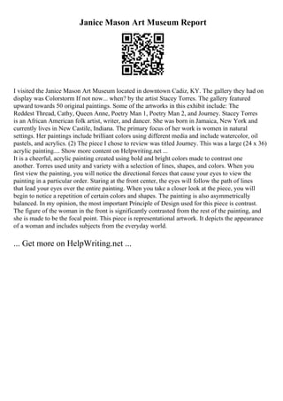 Janice Mason Art Museum Report
I visited the Janice Mason Art Museum located in downtown Cadiz, KY. The gallery they had on
display was Colorstorm If not now... when? by the artist Stacey Torres. The gallery featured
upward towards 50 original paintings. Some of the artworks in this exhibit include: The
Reddest Thread, Cathy, Queen Anne, Poetry Man 1, Poetry Man 2, and Journey. Stacey Torres
is an African American folk artist, writer, and dancer. She was born in Jamaica, New York and
currently lives in New Castile, Indiana. The primary focus of her work is women in natural
settings. Her paintings include brilliant colors using different media and include watercolor, oil
pastels, and acrylics. (2) The piece I chose to review was titled Journey. This was a large (24 x 36)
acrylic painting.... Show more content on Helpwriting.net ...
It is a cheerful, acrylic painting created using bold and bright colors made to contrast one
another. Torres used unity and variety with a selection of lines, shapes, and colors. When you
first view the painting, you will notice the directional forces that cause your eyes to view the
painting in a particular order. Staring at the front center, the eyes will follow the path of lines
that lead your eyes over the entire painting. When you take a closer look at the piece, you will
begin to notice a repetition of certain colors and shapes. The painting is also asymmetrically
balanced. In my opinion, the most important Principle of Design used for this piece is contrast.
The figure of the woman in the front is significantly contrasted from the rest of the painting, and
she is made to be the focal point. This piece is representational artwork. It depicts the appearance
of a woman and includes subjects from the everyday world.
... Get more on HelpWriting.net ...
 