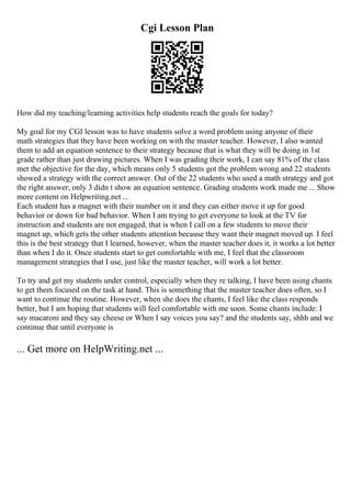 Cgi Lesson Plan
How did my teaching/learning activities help students reach the goals for today?
My goal for my CGI lesson was to have students solve a word problem using anyone of their
math strategies that they have been working on with the master teacher. However, I also wanted
them to add an equation sentence to their strategy because that is what they will be doing in 1st
grade rather than just drawing pictures. When I was grading their work, I can say 81% of the class
met the objective for the day, which means only 5 students got the problem wrong and 22 students
showed a strategy with the correct answer. Out of the 22 students who used a math strategy and got
the right answer, only 3 didn t show an equation sentence. Grading students work made me ... Show
more content on Helpwriting.net ...
Each student has a magnet with their number on it and they can either move it up for good
behavior or down for bad behavior. When I am trying to get everyone to look at the TV for
instruction and students are not engaged, that is when I call on a few students to move their
magnet up, which gets the other students attention because they want their magnet moved up. I feel
this is the best strategy that I learned, however, when the master teacher does it, it works a lot better
than when I do it. Once students start to get comfortable with me, I feel that the classroom
management strategies that I use, just like the master teacher, will work a lot better.
To try and get my students under control, especially when they re talking, I have been using chants
to get them focused on the task at hand. This is something that the master teacher does often, so I
want to continue the routine. However, when she does the chants, I feel like the class responds
better, but I am hoping that students will feel comfortable with me soon. Some chants include: I
say macaroni and they say cheese or When I say voices you say? and the students say, shhh and we
continue that until everyone is
... Get more on HelpWriting.net ...
 