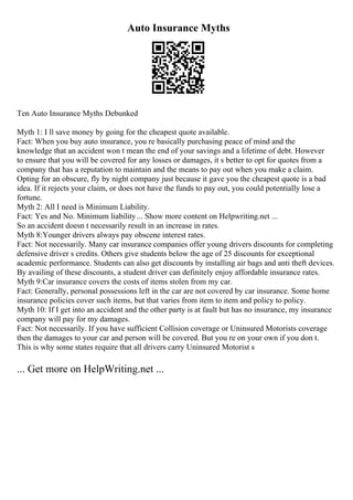 Auto Insurance Myths
Ten Auto Insurance Myths Debunked
Myth 1: I ll save money by going for the cheapest quote available.
Fact: When you buy auto insurance, you re basically purchasing peace of mind and the
knowledge that an accident won t mean the end of your savings and a lifetime of debt. However
to ensure that you will be covered for any losses or damages, it s better to opt for quotes from a
company that has a reputation to maintain and the means to pay out when you make a claim.
Opting for an obscure, fly by night company just because it gave you the cheapest quote is a bad
idea. If it rejects your claim, or does not have the funds to pay out, you could potentially lose a
fortune.
Myth 2: All I need is Minimum Liability.
Fact: Yes and No. Minimum liability... Show more content on Helpwriting.net ...
So an accident doesn t necessarily result in an increase in rates.
Myth 8:Younger drivers always pay obscene interest rates.
Fact: Not necessarily. Many car insurance companies offer young drivers discounts for completing
defensive driver s credits. Others give students below the age of 25 discounts for exceptional
academic performance. Students can also get discounts by installing air bags and anti theft devices.
By availing of these discounts, a student driver can definitely enjoy affordable insurance rates.
Myth 9:Car insurance covers the costs of items stolen from my car.
Fact: Generally, personal possessions left in the car are not covered by car insurance. Some home
insurance policies cover such items, but that varies from item to item and policy to policy.
Myth 10: If I get into an accident and the other party is at fault but has no insurance, my insurance
company will pay for my damages.
Fact: Not necessarily. If you have sufficient Collision coverage or Uninsured Motorists coverage
then the damages to your car and person will be covered. But you re on your own if you don t.
This is why some states require that all drivers carry Uninsured Motorist s
... Get more on HelpWriting.net ...
 
