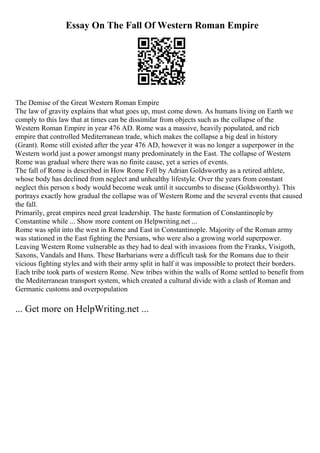 Essay On The Fall Of Western Roman Empire
The Demise of the Great Western Roman Empire
The law of gravity explains that what goes up, must come down. As humans living on Earth we
comply to this law that at times can be dissimilar from objects such as the collapse of the
Western Roman Empire in year 476 AD. Rome was a massive, heavily populated, and rich
empire that controlled Mediterranean trade, which makes the collapse a big deal in history
(Grant). Rome still existed after the year 476 AD, however it was no longer a superpower in the
Western world just a power amongst many predominately in the East. The collapse of Western
Rome was gradual where there was no finite cause, yet a series of events.
The fall of Rome is described in How Rome Fell by Adrian Goldsworthy as a retired athlete,
whose body has declined from neglect and unhealthy lifestyle. Over the years from constant
neglect this person s body would become weak until it succumbs to disease (Goldsworthy). This
portrays exactly how gradual the collapse was of Western Rome and the several events that caused
the fall.
Primarily, great empires need great leadership. The haste formation of Constantinopleby
Constantine while ... Show more content on Helpwriting.net ...
Rome was split into the west in Rome and East in Constantinople. Majority of the Roman army
was stationed in the East fighting the Persians, who were also a growing world superpower.
Leaving Western Rome vulnerable as they had to deal with invasions from the Franks, Visigoth,
Saxons, Vandals and Huns. These Barbarians were a difficult task for the Romans due to their
vicious fighting styles and with their army split in half it was impossible to protect their borders.
Each tribe took parts of western Rome. New tribes within the walls of Rome settled to benefit from
the Mediterranean transport system, which created a cultural divide with a clash of Roman and
Germanic customs and overpopulation
... Get more on HelpWriting.net ...
 