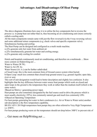 Advantages And Disadvantages Of Heat Pump
The above diagrams illustrates how easy it is to utilise the key components but to reverse the
process i.e. to pump heat out rather than in, thus becoming an air conditioning unit (more correctly
called a cooling unit).
All the main components remain same with just the flow reversed (via the 4 way reversing valves)
and some additional minor components (e.g. check valves and specific expansion valve).
Simultaneous heating and cooling
The Heat Pump can be designed and configured as a multi mode machine.
п‚§To generate only hot water from ambient air
п‚§To simultaneously generate hot water and cooling energy.
п‚§To generate only cooling for comfort
Hotels and hospitals continuously need air conditioning, and therefore on a multimode ... Show
more content on Helpwriting.net ...
Water to Water (W W).
Water to Air (W A).
Water Source (iii. iv.) can be further subdivided:
a.Closed Loop: this is the most common form of Ground source system when buried.
b.Open Loop: much less common than closed loop ground source (e.g. ground Aquifer; open lake,
river or sea).
This sort of unit designation would lead to better description and slightly less confusion. It also
highlights that the key difference between water source heat pumps which work on closed and
open loops in the ground is the temperature they work at rather than the medium itself (which is the
same water).
3Based on Motive / generating power input.
Heat pumps are also sometimes designated by the fuel source used to drive the process which is
most usually electricity ( 95%), less commonly natural gas and much less commonly LPG.
4.Based on Operating Temperature
For heat pumps generating hot water in their condensers (i.e. Air or Water to Water units) another
sub description is the flow temperature capability.
BS EN 14511 2011high temperature heat pumps they are often referred to Very High Temperature
i.e. 65В°C.
For heat pumps producing warm air the temperature should not drop below 38В°C to prevent risk of
... Get more on HelpWriting.net ...
 