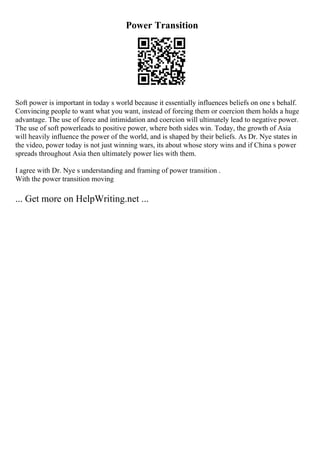 Power Transition
Soft power is important in today s world because it essentially influences beliefs on one s behalf.
Convincing people to want what you want, instead of forcing them or coercion them holds a huge
advantage. The use of force and intimidation and coercion will ultimately lead to negative power.
The use of soft powerleads to positive power, where both sides win. Today, the growth of Asia
will heavily influence the power of the world, and is shaped by their beliefs. As Dr. Nye states in
the video, power today is not just winning wars, its about whose story wins and if China s power
spreads throughout Asia then ultimately power lies with them.
I agree with Dr. Nye s understanding and framing of power transition .
With the power transition moving
... Get more on HelpWriting.net ...
 