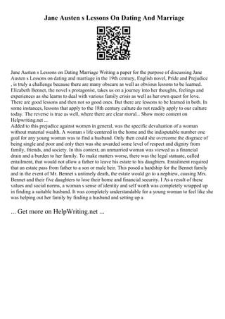 Jane Austen s Lessons On Dating And Marriage
Jane Austen s Lessons on Dating Marriage Writing a paper for the purpose of discussing Jane
Austen s Lessons on dating and marriage in the 19th century, English novel, Pride and Prejudice
, is truly a challenge because there are many obscure as well as obvious lessons to be learned.
Elizabeth Bennet, the novel s protagonist, takes us on a journey into her thoughts, feelings and
experiences as she learns to deal with various family crisis as well as her own quest for love.
There are good lessons and then not so good ones. But there are lessons to be learned in both. In
some instances, lessons that apply to the 18th century culture do not readily apply to our culture
today. The reverse is true as well, where there are clear moral... Show more content on
Helpwriting.net ...
Added to this prejudice against women in general, was the specific devaluation of a woman
without material wealth. A woman s life centered in the home and the indisputable number one
goal for any young woman was to find a husband. Only then could she overcome the disgrace of
being single and poor and only then was she awarded some level of respect and dignity from
family, friends, and society. In this context, an unmarried woman was viewed as a financial
drain and a burden to her family. To make matters worse, there was the legal statuate, called
entailment, that would not allow a father to leave his estate to his daughters. Entailment required
that an estate pass from father to a son or male heir. This posed a hardship for the Bennet family
and in the event of Mr. Bennet s untimely death, the estate would go to a nephiew, causing Mrs.
Bennet and their five daughters to lose their home and financial security. I As a result of these
values and social norms, a woman s sense of identity and self worth was completely wrapped up
in finding a suitable husband. It was completely understandable for a young woman to feel like she
was helping out her family by finding a husband and setting up a
... Get more on HelpWriting.net ...
 