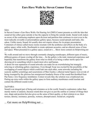 Ears Have Walls by Steven Connor Essay
Intro:
In Steven Connor s Ears Have Walls: On Hearing Art (2005) Connor presents us with the idea that
sound art has either gone outside or has the capacity to bring the outside inside. Sound work makes
us aware of the continuing emphasis upon division and partition that continues to exist even in the
most radically revisable or polymorphous gallery space, because sound spreads and leaks, like
odour. Unlike music, Sound Art usually does not require silence for its proper presentation.
Containers of silence called music rooms resonate with the aesthetics and affects on the body of a
gallery space; white walls, floorboards to create optimum acoustics, and an ethereal sense of time
and space. When presented in a gallery space, sound art s ... Show more content on Helpwriting.net
...
We walk around and we move through constantly changing soundscapes, different types of music,
different genres of music overlap all the time.... So the gallery is the total, immersed experience and
hopefully that transforms the gallery from what we think of as being a rather sterile space for
showing art to something which is much more alive and human.
A desire for non separation of sound artworks can make for an overwhelming but strangely
relieving or refreshing gallery experience. Even though Toop was excited for the possibility of the
overlapping of sound objects which could leak into each other, some artworks including the
scarcely audible scratchings and susurrations of Max Eastley s ethereal metal figures were at risk of
being swamped by the glorious but omnipresent headachy bruise of the sound that throbbed from
Pan Sonic s low frequency installation. Connor reveals that, the solution was a traditional one.
Putting up extra walls within the gallery space to form auditory membranes could insulate and
contain the different sound events.
2nd PARA:
Sound is an integral part of being and orientates us in the world. Sound is exploratory rather than
merely metric or analytic, because sound does not give us just the outline or contour of things their
size, shape and position but also gives us the sense of their quality, or their relation to us: their
texture, density, resistance, porosity, wetness, absorptiveness. Sound art, originally
... Get more on HelpWriting.net ...
 
