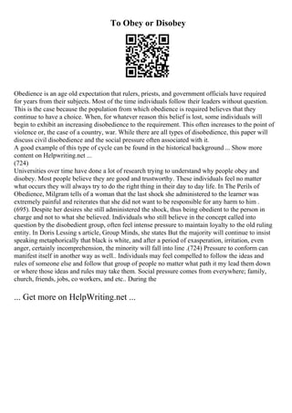 To Obey or Disobey
Obedience is an age old expectation that rulers, priests, and government officials have required
for years from their subjects. Most of the time individuals follow their leaders without question.
This is the case because the population from which obedience is required believes that they
continue to have a choice. When, for whatever reason this belief is lost, some individuals will
begin to exhibit an increasing disobedience to the requirement. This often increases to the point of
violence or, the case of a country, war. While there are all types of disobedience, this paper will
discuss civil disobedience and the social pressure often associated with it.
A good example of this type of cycle can be found in the historical background ... Show more
content on Helpwriting.net ...
(724)
Universities over time have done a lot of research trying to understand why people obey and
disobey. Most people believe they are good and trustworthy. These individuals feel no matter
what occurs they will always try to do the right thing in their day to day life. In The Perils of
Obedience, Milgram tells of a woman that the last shock she administered to the learner was
extremely painful and reiterates that she did not want to be responsible for any harm to him .
(695). Despite her desires she still administered the shock, thus being obedient to the person in
charge and not to what she believed. Individuals who still believe in the concept called into
question by the disobedient group, often feel intense pressure to maintain loyalty to the old ruling
entity. In Doris Lessing s article, Group Minds, she states But the majority will continue to insist
speaking metaphorically that black is white, and after a period of exasperation, irritation, even
anger, certainly incomprehension, the minority will fall into line .(724) Pressure to conform can
manifest itself in another way as well.. Individuals may feel compelled to follow the ideas and
rules of someone else and follow that group of people no matter what path it my lead them down
or where those ideas and rules may take them. Social pressure comes from everywhere; family,
church, friends, jobs, co workers, and etc.. During the
... Get more on HelpWriting.net ...
 
