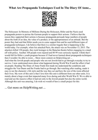 What Are Propaganda Techniques Used In The Diary Of Anne...
The Holocaust: In Memory of Millions During the Holocaust, Hitler and the Nazis used
propaganda posters to persue the German people to support their actions. I believe that the
reason they supported their actions is because propaganda persuade large numbers of people
about the truth of an idea, the value of a product, or the appropriateness of an attitude. But the
poster they had said that Hitler needs you to come support him and he used different types of
propaganda techniques. I do believe that there is a similar tragedy that is happening in the
world today. For example, when Isis attacked Paris, the attack was on November 13, 2015. The
attackers killed 130 people, they took hostages to the Bataclan theatre before engaging in a stand
off with police. Another 368 people were injured and 80 99 were seriously injured. I think that I
would fall for Hitler s youth program because if I had never learned about propaganda techniques
then I wouldn t be able to resist.... Show more content on Helpwriting.net ...
And what the Jewish people and people who are not Jewish had to go through everyday to try to
survive. I now understand more about what happened during World War II and the affect it had
on people. Reading The Diary of Anne Frank first made me understand the conditions and
struggles the Van Daans and the Franks had to go through. But watching after reading, made it
easy to see the character s life style and the way they act and how the size of the room affected
their lives. My wow of this unit is that I love how this unit is different from our other units. It is
mainly about a huge event that impacted many lives during and after World War II. We re able to
read and see the massive effect it had not only to the Jewish people but also the entire world.
Although this unit was amazing, I do wish we would of have a small project for this
... Get more on HelpWriting.net ...
 