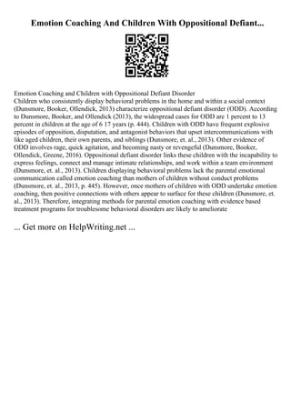 Emotion Coaching And Children With Oppositional Defiant...
Emotion Coaching and Children with Oppositional Defiant Disorder
Children who consistently display behavioral problems in the home and within a social context
(Dunsmore, Booker, Ollendick, 2013) characterize oppositional defiant disorder (ODD). According
to Dunsmore, Booker, and Ollendick (2013), the widespread cases for ODD are 1 percent to 13
percent in children at the age of 6 17 years (p. 444). Children with ODD have frequent explosive
episodes of opposition, disputation, and antagonist behaviors that upset intercommunications with
like aged children, their own parents, and siblings (Dunsmore, et. al., 2013). Other evidence of
ODD involves rage, quick agitation, and becoming nasty or revengeful (Dunsmore, Booker,
Ollendick, Greene, 2016). Oppositional defiant disorder links these children with the incapability to
express feelings, connect and manage intimate relationships, and work within a team environment
(Dunsmore, et. al., 2013). Children displaying behavioral problems lack the parental emotional
communication called emotion coaching than mothers of children without conduct problems
(Dunsmore, et. al., 2013, p. 445). However, once mothers of children with ODD undertake emotion
coaching, then positive connections with others appear to surface for these children (Dunsmore, et.
al., 2013). Therefore, integrating methods for parental emotion coaching with evidence based
treatment programs for troublesome behavioral disorders are likely to ameliorate
... Get more on HelpWriting.net ...
 