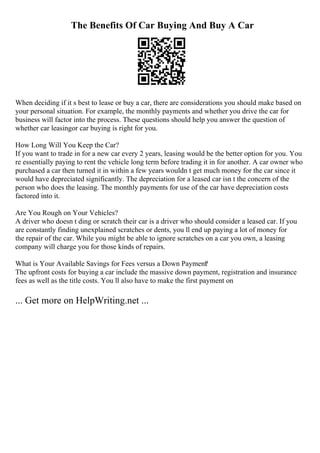 The Benefits Of Car Buying And Buy A Car
When deciding if it s best to lease or buy a car, there are considerations you should make based on
your personal situation. For example, the monthly payments and whether you drive the car for
business will factor into the process. These questions should help you answer the question of
whether car leasingor car buying is right for you.
How Long Will You Keep the Car?
If you want to trade in for a new car every 2 years, leasing would be the better option for you. You
re essentially paying to rent the vehicle long term before trading it in for another. A car owner who
purchased a car then turned it in within a few years wouldn t get much money for the car since it
would have depreciated significantly. The depreciation for a leased car isn t the concern of the
person who does the leasing. The monthly payments for use of the car have depreciation costs
factored into it.
Are You Rough on Your Vehicles?
A driver who doesn t ding or scratch their car is a driver who should consider a leased car. If you
are constantly finding unexplained scratches or dents, you ll end up paying a lot of money for
the repair of the car. While you might be able to ignore scratches on a car you own, a leasing
company will charge you for those kinds of repairs.
What is Your Available Savings for Fees versus a Down Payment
?
The upfront costs for buying a car include the massive down payment, registration and insurance
fees as well as the title costs. You ll also have to make the first payment on
... Get more on HelpWriting.net ...
 
