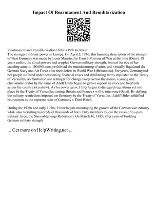 Impact Of Rearmament And Remilitarization
Rearmament and Remilitarization Hitler s Path to Power
The strongest military power in Europe. On April 2, 1936, this haunting description of the strength
of Nazi Germany was made by Louis Maurin, the French Minister of War at the time (Deist). 18
years earlier, the allied powers had crippled German military strength, limited the size of her
standing army to 100,000 men, prohibited the manufacturing of arms, and virtually liquidated the
German Navy and Air Force after their defeat in World War I (Britannica). For years, Germanyand
her people suffered under devastating financial crises and debilitating terms stipulated in the Treaty
of Versailles. As frustration and a hunger for change swept across the nation, a young and
charismatic orator by the name of Adolf Hitler began to gather support in cities and beerhalls
across the country (Kershaw). As his power grew, Hitler began to disregard regulations set into
place by the Treaty of Versailles, testing Britain and France s will to intervene (Deist). By defying
the military restrictions imposed on Germany by the Treaty of Versailles, Adolf Hitler solidified
his position as the supreme ruler of Germany s Third Reich.
During the 1920s and early 1930s, Hitler began encouraging the growth of the German war industry
while also recruiting hundreds of thousands of Nazi Party members to join the ranks of his para
military force, the Sturmabteilung (Robertson). On March 16, 1935, after years of building
German military strength
... Get more on HelpWriting.net ...
 