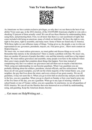 Vote To Vote Research Paper
As Americans we have certain exclusive privileges, so why don t we use them to the best of our
ability? Four years ago, in the 2012 election, of the 218,959,000 Americans eligible to vote only a
shocking 55 percent of them actually voted! We can all use these liberties by understanding them,
using them, and protecting them. First, we all know that there is a vast assortment of rights that
come included with being an american; many of which we hold dear. We have the right to vote,
right to free press, right to assemble, and many more. Some of them are found only in America.
With these rights we can influence many of things. Voting gives us, the people, a say in who our
representatives are: governors, presidents, mayors, etc. Free press gives... Show more content on
Helpwriting.net ...
We must vote, we must redress grievances, we must gather and discuss things as we see fit.
Remember that statistic in the introduction? There is clearly a problem with that. We must vote,
there are another 45 percent of people that didn t vote and that minority could have a big impact
things. We must redress grievances and assemble, many people even here in the midwest where
there aren t many people that complain about things that happen. Next time instead of
complaining why don t we redress our grievances and call them out on maybe a bad decision.
Third, using our understanding we can become guardians. When I say guardians you are
probably thinking about the soldiers, presidents, elected officials, and law enforcement. While
those are all very good examples, you left out the whole majority of the United States: you, your
neighbor, the guy that lives down the street, and every citizen of our great country. We are all
guardians, it may not seem like it. When you go to town hall on election day and put your ballot
in the box, you are a guardian. When you go to church on Sunday or bow your head to pray any
of the five times of the day, you are a guardian. When go to any type of meeting; whether it
school board, or one of Trump s rallies, you are a guardian. In conclusion, we are all guardians of
OUR America. We can all use the liberties that were bestowed on us at birth by understanding,
using, and guarding. Keep the American dream, become
... Get more on HelpWriting.net ...
 