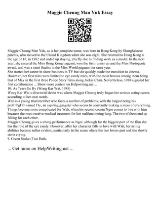 Maggie Cheung Man Yuk Essay
Maggie Cheung Man Yuk, as is her complete name, was born in Hong Kong by Shanghainese
parents, who moved to the United Kingdom when she was eight. She returned to Hong Kong at
the age of 18, in 1982 and ended up staying, chiefly due to finding work as a model. In the next
year, she entered the Miss Hong Kong pageant, won the first runner up and the Miss Photogenic
award, and was a semi finalist in the Miss World pageant the same year.
She started her career in show business in TV but she quickly made the transition to cinema.
However, her first roles were limited to eye candy roles, with the most famous among them being
that of May in the first three Police Story films along Jackie Chan. Nevertheless, 1988 signaled her
first collaboration ... Show more content on Helpwriting.net ...
10. As Tears Go By (Wong Kar Wai, 1988)
Wong Kar Wai s directorial debut was where Maggie Cheung truly began her serious acting career,
according to her own words.
Wah is a young triad member who faces a number of problems, with the largest being his
protГ©gГ© named Fly, an aspiring gangster who seems to constantly making a mess of everything.
Things become more complicated for Wah, when his second cousin Ngor comes to live with him
because she must receive medical treatment for her malfunctioning lung. The two of them end up
falling for each other.
Maggie Cheung gives a strong performance as Ngor, although for the biggest part of the film she
has the role of the eye candy. However, after her character falls in love with Wah, her acting
abilities become rather evident, particularly in the scene where the two lovers part and she slowly
starts crying.
9. Green Snake (Tsui Hark,
... Get more on HelpWriting.net ...
 