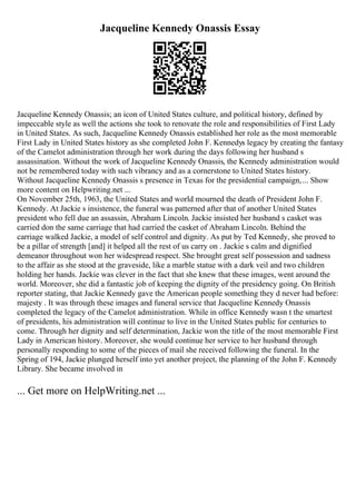 Jacqueline Kennedy Onassis Essay
Jacqueline Kennedy Onassis; an icon of United States culture, and political history, defined by
impeccable style as well the actions she took to renovate the role and responsibilities of First Lady
in United States. As such, Jacqueline Kennedy Onassis established her role as the most memorable
First Lady in United States history as she completed John F. Kennedys legacy by creating the fantasy
of the Camelot administration through her work during the days following her husband s
assassination. Without the work of Jacqueline Kennedy Onassis, the Kennedy administration would
not be remembered today with such vibrancy and as a cornerstone to United States history.
Without Jacqueline Kennedy Onassis s presence in Texas for the presidential campaign,... Show
more content on Helpwriting.net ...
On November 25th, 1963, the United States and world mourned the death of President John F.
Kennedy. At Jackie s insistence, the funeral was patterned after that of another United States
president who fell due an assassin, Abraham Lincoln. Jackie insisted her husband s casket was
carried don the same carriage that had carried the casket of Abraham Lincoln. Behind the
carriage walked Jackie, a model of self control and dignity. As put by Ted Kennedy, she proved to
be a pillar of strength [and] it helped all the rest of us carry on . Jackie s calm and dignified
demeanor throughout won her widespread respect. She brought great self possession and sadness
to the affair as she stood at the graveside, like a marble statue with a dark veil and two children
holding her hands. Jackie was clever in the fact that she knew that these images, went around the
world. Moreover, she did a fantastic job of keeping the dignity of the presidency going. On British
reporter stating, that Jackie Kennedy gave the American people something they d never had before:
majesty . It was through these images and funeral service that Jacqueline Kennedy Onassis
completed the legacy of the Camelot administration. While in office Kennedy wasn t the smartest
of presidents, his administration will continue to live in the United States public for centuries to
come. Through her dignity and self determination, Jackie won the title of the most memorable First
Lady in American history. Moreover, she would continue her service to her husband through
personally responding to some of the pieces of mail she received following the funeral. In the
Spring of 194, Jackie plunged herself into yet another project, the planning of the John F. Kennedy
Library. She became involved in
... Get more on HelpWriting.net ...
 