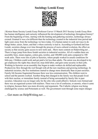 Sociology Lenski Essay
| Kirsten Stone Society Lenski Essay Professor Carver 15 March 2013 Society Lenski Essay How
has human intelligence and curiosity influenced the development of technology throughout history?
From the beginning of time, starting with the hunting and gathering societies, technology always
existed. Granted it was a lot different than the technology created in the industrial time period and
light years away from the technology we have today. It is human nature to seek out ways to do
things better, easier, faster, and that s where curiosity is tied in. According to Gerhard and Jean
Lenski, societies change over time through the process of socio cultural evolution, the effect on
society as that society gains access to new tools and... Show more content on Helpwriting.net ...
There is huge jump from these feudal societies to industrial societies. All of a sudden there are
assembly lines, steam engines, cotton gins, textiles, and 100,000 work units compared to 100
work units. There were lots of jobs in factories, where people worked in unsafe conditions for
little pay. Children could work and get paid a lot less than adults. The union was developed to try
get employees the rights they deserved, stop child labor, and gain some security in their jobs.
Working in factories on an assembly line began to make workers de skilled and replaceable.
Productivity flew through the roof though with all the new machines and growing technology. In
industrial societies, the five institutions started to change more drastically than in past societies.
Family life became fragmented because there was less communication. The children went to
school and the parents worked. Another thing that changed in the family was that people lived
with their nuclear, or immediate family instead of being surrounded by family like in past
societies. Education was no longer only for the elite who could afford it. Schools were formed and
there was an organized system with teachers. There was a lot of confusion, or anomie, when it came
to religion, because there was more diversity and arguments. The Catholic religion was being
challenged by science and Protestants as well. The government went through some major changes
... Get more on HelpWriting.net ...
 