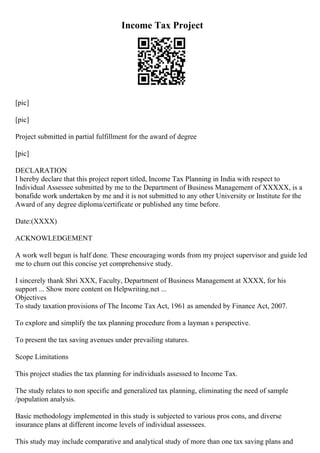 Income Tax Project
[pic]
[pic]
Project submitted in partial fulfillment for the award of degree
[pic]
DECLARATION
I hereby declare that this project report titled, Income Tax Planning in India with respect to
Individual Assessee submitted by me to the Department of Business Management of XXXXX, is a
bonafide work undertaken by me and it is not submitted to any other University or Institute for the
Award of any degree diploma/certificate or published any time before.
Date:(XXXX)
ACKNOWLEDGEMENT
A work well begun is half done. These encouraging words from my project supervisor and guide led
me to churn out this concise yet comprehensive study.
I sincerely thank Shri XXX, Faculty, Department of Business Management at XXXX, for his
support ... Show more content on Helpwriting.net ...
Objectives
To study taxation provisions of The Income Tax Act, 1961 as amended by Finance Act, 2007.
To explore and simplify the tax planning procedure from a layman s perspective.
To present the tax saving avenues under prevailing statures.
Scope Limitations
This project studies the tax planning for individuals assessed to Income Tax.
The study relates to non specific and generalized tax planning, eliminating the need of sample
/population analysis.
Basic methodology implemented in this study is subjected to various pros cons, and diverse
insurance plans at different income levels of individual assessees.
This study may include comparative and analytical study of more than one tax saving plans and
 