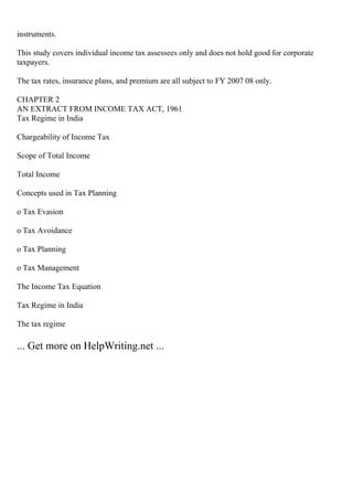 instruments.
This study covers individual income tax assessees only and does not hold good for corporate
taxpayers.
The tax rates, insurance plans, and premium are all subject to FY 2007 08 only.
CHAPTER 2
AN EXTRACT FROM INCOME TAX ACT, 1961
Tax Regime in India
Chargeability of Income Tax
Scope of Total Income
Total Income
Concepts used in Tax Planning
o Tax Evasion
o Tax Avoidance
o Tax Planning
o Tax Management
The Income Tax Equation
Tax Regime in India
The tax regime
... Get more on HelpWriting.net ...
 