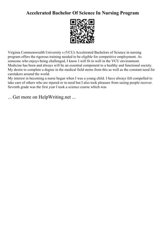 Accelerated Bachelor Of Science In Nursing Program
Virginia Commonwealth University s (VCU) Accelerated Bachelors of Science in nursing
program offers the rigorous training needed to be eligible for competitive employment. As
someone who enjoys being challenged, I know I will fit in well in the VCU environment.
Medicine has been and always will be an essential component to a healthy and functional society.
My desire to complete a degree in the medical field stems from this as well as the constant need for
caretakers around the world.
My interest in becoming a nurse began when I was a young child. I have always felt compelled to
take care of others who are injured or in need but I also took pleasure from seeing people recover.
Seventh grade was the first year I took a science course which was
... Get more on HelpWriting.net ...
 
