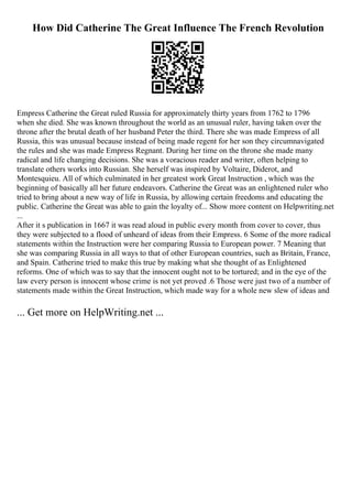 How Did Catherine The Great Influence The French Revolution
Empress Catherine the Great ruled Russia for approximately thirty years from 1762 to 1796
when she died. She was known throughout the world as an unusual ruler, having taken over the
throne after the brutal death of her husband Peter the third. There she was made Empress of all
Russia, this was unusual because instead of being made regent for her son they circumnavigated
the rules and she was made Empress Regnant. During her time on the throne she made many
radical and life changing decisions. She was a voracious reader and writer, often helping to
translate others works into Russian. She herself was inspired by Voltaire, Diderot, and
Montesquieu. All of which culminated in her greatest work Great Instruction , which was the
beginning of basically all her future endeavors. Catherine the Great was an enlightened ruler who
tried to bring about a new way of life in Russia, by allowing certain freedoms and educating the
public. Catherine the Great was able to gain the loyalty of... Show more content on Helpwriting.net
...
After it s publication in 1667 it was read aloud in public every month from cover to cover, thus
they were subjected to a flood of unheard of ideas from their Empress. 6 Some of the more radical
statements within the Instruction were her comparing Russia to European power. 7 Meaning that
she was comparing Russia in all ways to that of other European countries, such as Britain, France,
and Spain. Catherine tried to make this true by making what she thought of as Enlightened
reforms. One of which was to say that the innocent ought not to be tortured; and in the eye of the
law every person is innocent whose crime is not yet proved .6 Those were just two of a number of
statements made within the Great Instruction, which made way for a whole new slew of ideas and
... Get more on HelpWriting.net ...
 