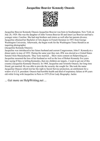 Jacqueline Bouvier Kennedy Onassis
Jacqueline Bouvier Kennedy Onassis Jacqueline Bouvier was born in Southampton, New York on
July 28, 1929. She was the daughter of John Vernou Bouvier III and Janet Lee Bouvier and had a
younger sister, Caroline. She had step brothers and sisters as well after her parents divorce.
Jacqueline obtained her Bachelor of Arts degree in French literature in 1951 from George
Washington University. Afterwards, she began work for the Washington Times Herald as an
inquiring photographer
(Jacqueline Kennedy Onassis).
Jacqueline was introduced to her future husband and current Congressman, John F. Kennedyat a
dinner party in may of 1952. During the same year they met, JFK was elected as a United States
Senator from Massachusetts. They were married ... Show more content on Helpwriting.net ...
Jacqueline mourned the loss of her husband as well as the loss of Robert Kennedy five years
later saying If they re killing Kennedys, then my children are targets...I want to get out of this
country (Jacqueline Kennedy Onassis). In 1968, Jacqueline and Aristotle Onassis, her long time
friend, got married. He was able to provide the security she sought for. She took the name
Jacqueline Onassis which lost her the right to Secret Service protection, an entitlement for a
widow of a U.S. president. Onassis had horrible health and died of respiratory failure at 69 years
old while living with Jacqueline in Paris in 1975 (First Lady Biography: Jackie
... Get more on HelpWriting.net ...
 