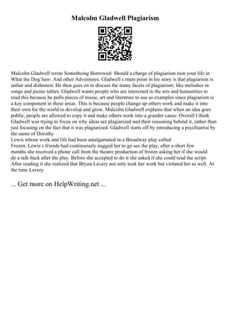 Malcolm Gladwell Plagiarism
Malcolm Gladwell wrote Sometheing Borrowed: Should a charge of plagiarism ruin your life in
What the Dog Saw: And other Adventures. Gladwell s main point in his story is that plagiarism is
unfair and dishonest. He then goes on to discuss the many facets of plagiarism; like melodies in
songs and picnic tables. Gladwell wants people who are interested in the arts and humanities to
read this because he pulls pieces of music, art and literature to use as examples since plagiarism is
a key component in these areas. This is because people change up others work and make it into
their own for the world to develop and grow. Malcolm Gladwell explains that when an idea goes
public, people are allowed to copy it and make others work into a grander cause. Overall I think
Gladwell was trying to focus on why ideas are plagiarized and their reasoning behind it, rather than
just focusing on the fact that it was plagiarized. Gladwell starts off by introducing a psychiatrist by
the name of Dorothy
Lewis whose work and life had been amalgamated in a Broadway play called
Frozen. Lewis s friends had continuously nagged her to go see the play, after a short few
months she received a phone call from the theatre production of frozen asking her if she would
do a talk back after the play. Before she accepted to do it she asked if she could read the script.
After reading it she realized that Bryon Lavery not only took her work but violated her as well. At
the time Lavery
... Get more on HelpWriting.net ...
 