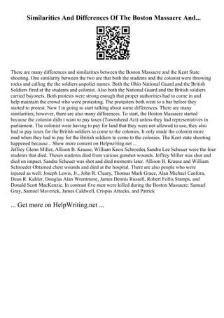 Similarities And Differences Of The Boston Massacre And...
There are many differences and similarities between the Boston Massacre and the Kent State
shooting. One similarity between the two are that both the students and the colonist were throwing
rocks and calling the the soldiers unpoliet names. Both the Ohio National Guard and the British
Soldiers fired at the students and colonist. Also both the National Guard and the British soldiers
carried bayonets. Both protests were strong enough that proper authorities had to come in and
help maintain the crowd who were protesting. The protesters both went to a bar before they
started to protest. Now I m going to start talking about some differences. There are many
similarities; however, there are also many differences. To start, the Boston Massacre started
because the colonist didn t want to pay taxes (Townshend Act) unless they had representatives in
parliament. The colonist were having to pay for land that they were not allowed to use, they also
had to pay taxes for the British soldiers to come to the colonies. It only made the colonist more
mad when they had to pay for the British soldiers to come to the colonies. The Kent state shooting
happened because... Show more content on Helpwriting.net ...
Jeffrey Glenn Miller, Allison B. Krause, William Knox Schroeder, Sandra Lee Scheuer were the four
students that died. Theses students died from various gunshot wounds. Jeffrey Miller was shot and
died on impact. Sandra Scheuer was shot and died moments later. Allison B. Krause and William
Schroeder Obtained chest wounds and died at the hospital. There are also people who were
injured as well: Joseph Lewis, Jr., John R. Cleary, Thomas Mark Grace, Alan Michael Canfora,
Dean R. Kahler, Douglas Alan Wrentmore, James Dennis Russell, Robert Follis Stamps, and
Donald Scott MacKenzie. In contrast five men were killed during the Boston Massacre: Samuel
Gray, Samuel Maverick, James Caldwell, Crispus Attucks, and Patrick
... Get more on HelpWriting.net ...
 