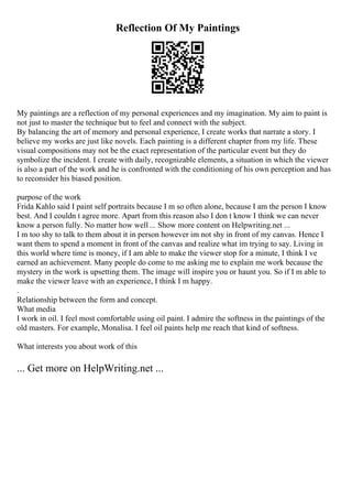 Reflection Of My Paintings
My paintings are a reflection of my personal experiences and my imagination. My aim to paint is
not just to master the technique but to feel and connect with the subject.
By balancing the art of memory and personal experience, I create works that narrate a story. I
believe my works are just like novels. Each painting is a different chapter from my life. These
visual compositions may not be the exact representation of the particular event but they do
symbolize the incident. I create with daily, recognizable elements, a situation in which the viewer
is also a part of the work and he is confronted with the conditioning of his own perception and has
to reconsider his biased position.
purpose of the work
Frida Kahlo said I paint self portraits because I m so often alone, because I am the person I know
best. And I couldn t agree more. Apart from this reason also I don t know I think we can never
know a person fully. No matter how well ... Show more content on Helpwriting.net ...
I m too shy to talk to them about it in person however im not shy in front of my canvas. Hence I
want them to spend a moment in front of the canvas and realize what im trying to say. Living in
this world where time is money, if I am able to make the viewer stop for a minute, I think I ve
earned an achievement. Many people do come to me asking me to explain me work because the
mystery in the work is upsetting them. The image will inspire you or haunt you. So if I m able to
make the viewer leave with an experience, I think I m happy.
.
Relationship between the form and concept.
What media
I work in oil. I feel most comfortable using oil paint. I admire the softness in the paintings of the
old masters. For example, Monalisa. I feel oil paints help me reach that kind of softness.
What interests you about work of this
... Get more on HelpWriting.net ...
 