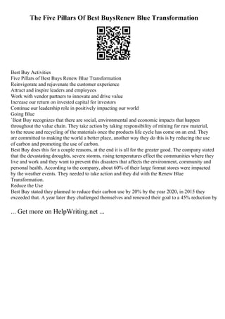 The Five Pillars Of Best BuysRenew Blue Transformation
Best Buy Activities
Five Pillars of Best Buys Renew Blue Transformation
Reinvigorate and rejuvenate the customer experience
Attract and inspire leaders and employees
Work with vendor partners to innovate and drive value
Increase our return on invested capital for investors
Continue our leadership role in positively impacting our world
Going Blue
`Best Buy recognizes that there are social, environmental and economic impacts that happen
throughout the value chain. They take action by taking responsibility of mining for raw material,
to the reuse and recycling of the materials once the products life cycle has come on an end. They
are committed to making the world a better place, another way they do this is by reducing the use
of carbon and promoting the use of carbon.
Best Buy does this for a couple reasons, at the end it is all for the greater good. The company stated
that the devastating droughts, severe storms, rising temperatures effect the communities where they
live and work and they want to prevent this disasters that affects the environment, community and
personal health. According to the company, about 60% of their large format stores were impacted
by the weather events. They needed to take action and they did with the Renew Blue
Transformation.
Reduce the Use
Best Buy stated they planned to reduce their carbon use by 20% by the year 2020, in 2015 they
exceeded that. A year later they challenged themselves and renewed their goal to a 45% reduction by
... Get more on HelpWriting.net ...
 