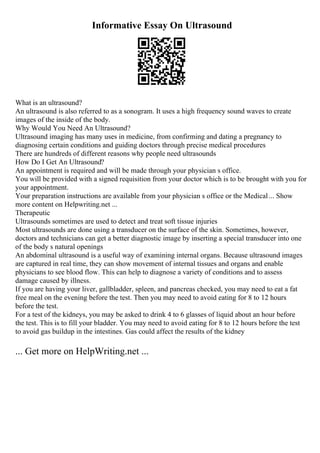 Informative Essay On Ultrasound
What is an ultrasound?
An ultrasound is also referred to as a sonogram. It uses a high frequency sound waves to create
images of the inside of the body.
Why Would You Need An Ultrasound?
Ultrasound imaging has many uses in medicine, from confirming and dating a pregnancy to
diagnosing certain conditions and guiding doctors through precise medical procedures
There are hundreds of different reasons why people need ultrasounds
How Do I Get An Ultrasound?
An appointment is required and will be made through your physician s office.
You will be provided with a signed requisition from your doctor which is to be brought with you for
your appointment.
Your preparation instructions are available from your physician s office or the Medical... Show
more content on Helpwriting.net ...
Therapeutic
Ultrasounds sometimes are used to detect and treat soft tissue injuries
Most ultrasounds are done using a transducer on the surface of the skin. Sometimes, however,
doctors and technicians can get a better diagnostic image by inserting a special transducer into one
of the body s natural openings
An abdominal ultrasound is a useful way of examining internal organs. Because ultrasound images
are captured in real time, they can show movement of internal tissues and organs and enable
physicians to see blood flow. This can help to diagnose a variety of conditions and to assess
damage caused by illness.
If you are having your liver, gallbladder, spleen, and pancreas checked, you may need to eat a fat
free meal on the evening before the test. Then you may need to avoid eating for 8 to 12 hours
before the test.
For a test of the kidneys, you may be asked to drink 4 to 6 glasses of liquid about an hour before
the test. This is to fill your bladder. You may need to avoid eating for 8 to 12 hours before the test
to avoid gas buildup in the intestines. Gas could affect the results of the kidney
... Get more on HelpWriting.net ...
 