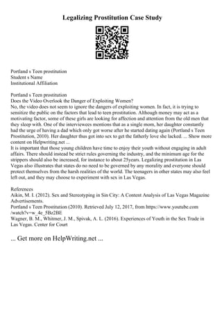 Legalizing Prostitution Case Study
Portland s Teen prostitution
Student s Name
Institutional Affiliation
Portland s Teen prostitution
Does the Video Overlook the Danger of Exploiting Women?
No, the video does not seem to ignore the dangers of exploiting women. In fact, it is trying to
sensitize the public on the factors that lead to teen prostitution. Although money may act as a
motivating factor, some of these girls are looking for affection and attention from the old men that
they sleep with. One of the interviewees mentions that as a single mom, her daughter constantly
had the urge of having a dad which only got worse after he started dating again (Portland s Teen
Prostitution, 2010). Her daughter thus got into sex to get the fatherly love she lacked. ... Show more
content on Helpwriting.net ...
It is important that those young children have time to enjoy their youth without engaging in adult
affairs. There should instead be strict rules governing the industry, and the minimum age for the
strippers should also be increased, for instance to about 25years. Legalizing prostitution in Las
Vegas also illustrates that states do no need to be governed by any morality and everyone should
protect themselves from the harsh realities of the world. The teenagers in other states may also feel
left out, and they may choose to experiment with sex in Las Vegas.
References
Aikin, M. I. (2012). Sex and Stereotyping in Sin City: A Content Analysis of Las Vegas Magazine
Advertisements.
Portland s Teen Prostitution (2010). Retrieved July 12, 2017, from https://www.youtube.com
/watch?v=w_4e_5Bz2BE
Wagner, B. M., Whitmer, J. M., Spivak, A. L. (2016). Experiences of Youth in the Sex Trade in
Las Vegas. Center for Court
... Get more on HelpWriting.net ...
 