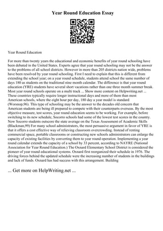 Year Round Education Essay
Year Round Education
For more than twenty years the educational and economic benefits of year round schooling have
been debated in the United States. Experts agree that year round schooling may not be the answer
to the problems of all school districts. However in more than 205 districts nation wide, problems
have been resolved by year round schooling. First I need to explain that this is different from
extending the school year; on a year round schedule, students attend school the same number of
days 180 as students on the traditional nine month calendar. The difference is that year round
education (YRE) students have several short vacations rather than one three month summer break.
Most year round schools operate on a multi track ... Show more content on Helpwriting.net ...
These countries typically require longer instructional days and more of them than most
American schools, where the eight hour per day, 180 day a year model is standard
(Worsnop,96). This type of schooling may be the answer to the decades old concern that
American students are being ill prepared to compete with their counterparts overseas. By the most
objective measure, test scores, year round education seems to be working. For example, before
switching to its new schedule, Socorro schools had some of the lowest test scores in the country.
Now Socorro students outscore the state average on the Texas Assessment of Academic Skills
(Blackman,99) For many school administrators, the most persuasive argument in favor of YRE is
that it offers a cost effective way of relieving classroom overcrowding. Instead of renting
commercial space, portable classrooms or constructing new schools administrators can enlarge the
capacity of existing facilities by converting them to year round operation. Implementing a year
round calendar extends the capacity of a school by 33 percent, according to NAYRE (National
Association for Year Round Education.) The Oxnard Elementary School District is considered the
pioneer of year round educational systems. Oxnard first reorganized their schedule in 1976. The
driving forces behind the updated schedule were the increasing number of students in the buildings
and lack of funds. Oxnard has had success with this arrangement. Building
... Get more on HelpWriting.net ...
 