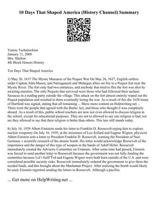 10 Days That Shaped America (History Channel) Summary
Yannic Tschaitschian
January 11, 2008
Mrs. Shelton
4th Block Honors History
Ten Days That Shaped America
1) May 26, 1637 The Mystic Massacre of the Pequot War On May 26, 1637, English settlers
under Captain John Mason, and Narragansett and Mohegan allies set fire to a Pequot fort near the
Mystic River. The fort only had two entrances, and anybody that tried to flee the fort was shot by
awaiting enemies. The only Pequots that survived were those who had followed their sachem
Sassacus in a raiding party outside the village. This attack on the fort almost entirely wiped out the
Pequot population and resulted in them eventually losing the war. As a result of this the 1638 treaty
of Hartford was signed, stating that all remaining ... Show more content on Helpwriting.net ...
There were the people that agreed with the Butler Act, and those who thought it was completely
absurd. As a result of this, public school teachers are now not even allowed to discuss religion in
the school, except for educational purposes. They are not to allowed to say one religion is bad, nor
are they allowed to say that their religion is better than others. This law still stands today.
8) July 16, 1939 Albert Eintstein sends his letter to Franklin D. Roosevelt urging him to explore
nuclear weaponry On July 16, 1939, at the insistence of Leo Szilard and Eugene Wigner, physicist
Albert Einstein sent a letter to President Franklin D. Roosevelt, warning the President of Nazi
Germany s scientific research of the atomic bomb. His letter would acknowledge Roosevelt of the
importance and the danger of this type of weapon in the hands of Adolf Hitler. Roosevelt
immediately created the Advisory Committee on Uranium. After some time had passed, Einstein
was forced to send another letter to Roosevelt because the government was not fully funding the
committee because LeГі SzilГЎrd and Eugene Wigner were both born outside of the U.S. and were
considered possible security risks. Roosevelt immediately ordered the government to give them the
needed funds, and this brought about the Manhattan Project. After realizing the bomb would likely
be used, Einstein regretted sending the letters to Roosevelt. Although a pacifist,
... Get more on HelpWriting.net ...
 