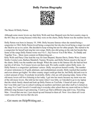 Dolly Parton Biography
The Music Of Dolly Parton.
Although some music lovers say that Kitty Wells and Jean Shepard were the best country sings in
the 60 s they are wrong because while they were on the charts, Dolly Parton was the number one hit.
Dolly Parton was born in January 19, 1946. Dolly became famous when she started being a
songwriter in 1964. Dolly Parton loved being a songwriter but she also loved being a singer too and
she liked to act as in a actor. She decided to keep writing but not for other people. She started to be
a songwriter for herself and sing her own songs. Dolly also did acting on the side but beside that.
Some of the songs Dolly Parton wrote was 9 to 5 , Say Forever You ll Be Mine , To Daddy and
Together You... Show more content on Helpwriting.net ...
Kitty Wells and Patsy Cline lead the way for Jean Shepard, Skeeter Davis, Dottie West, Connie
Smith, Coretta Lynn, Barbara Mandrell, Tammy Wynette, and Dolly Parton raised to the top of
the charts. Dolly was the number one though. When she came to the famous life she had ten best
top hits of all time. Ya ll music lovers out there said, We really couldn t adore Dolly more. As
Dolly Parton is a songwriter/ performer/ actress. Dolly was proven herself worthy. The number
of career milestones in 25 gold, platinum, and multiplatinum awards. Dolly reached that number
and even almost got higher. No other country singer could get that far, but Dolly did and even in
a short amount of time. Everybody loved dolly, Dolly s hits are still amazing today. Some of the
old music lovers still love listening to her today. I got into her music because my mom was one
of the old music lovers. She told me her name when I was little, so I decided to go to my laptop
that the whole family shared and look up Dolly Parton on YouTube. I found all sorts of songs
but I was little and I was in school working on numbers and letters and other stuff so I clicked on
the song, 9 to 5 and I loved it I would sing it everyday after school then my mom told me to find a
different song because it got annoying. I went to go find a different song and it was, Traveling
Man . I loved that one too, I just stayed up and listened to them all. Now i love them all I even
watch some of her movies that she acts
... Get more on HelpWriting.net ...
 