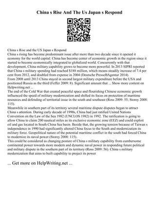 China s Rise And The Us Japan s Respond
China s Rise and the US Japan s Respond
China s rising has become predominant issue after more than two decade since it opened it
economy for the world capital. China has become center of economic growth in the region since it
started to become economically integrated to globalized world. Concurrently with that
development, China military capability grows to become more powerful. In 2013 SIPRI reported
that China s military spending had reached $188 million, which means steadily increase of 7.4 per
cent from 2012, and doubled from expense in 2004 (Deutsche PresseВAgentur 2014).
From 2008 until 2013 China stayed in second largest military expenditure before the USA and
positioned Russia as the third (Feffer 2009: 8). Significant amount that ... Show more content on
Helpwriting.net ...
The end of the Cold War that created peaceful space and flourishing Chinese economic growth
influenced the speed of military modernization and shifted its focus on protection of maritime
resources and defending of territorial issue in the south and southeast (Ross 2009: 55; Storey 2008:
115).
Meanwhile in southern part of its territory several maritime dispute disputes began to attract
China s attention. During early decade of 1990s, China had just ratified United Nations
Convention on the Law of the Sea 1982 (UNCLOS 1982) in 1992. The ratification is going to
allow China to claim 200 nautical miles as its exclusive economic zone (EEZ) and could exploit
oil and gas located in South China Sea basin. Beside that, the growing tension because of Taiwan s
independence in 1990 had significantly altered China focus to the South and modernization its
military force. Geopolitical nature of the potential maritime conflict in the south had forced China
to modernize its naval power (Storey 2008: 115).
This could be considered as changing posture of China s military capability from cumbersome
continental power towards more modern and dynamic naval power in responding future political
and military dispute in the southern part of its territory (Ross 2009: 56). China s military
modernization that aims to built capability to project its power
... Get more on HelpWriting.net ...
 