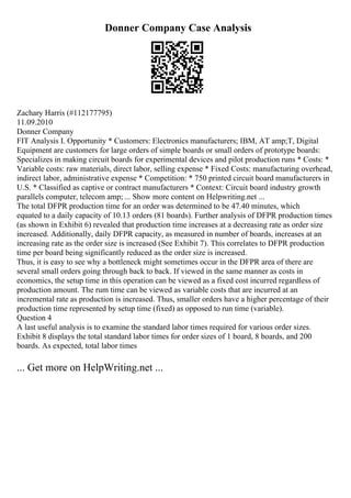 Donner Company Case Analysis
Zachary Harris (#112177795)
11.09.2010
Donner Company
FIT Analysis I. Opportunity * Customers: Electronics manufacturers; IBM, AT amp;T, Digital
Equipment are customers for large orders of simple boards or small orders of prototype boards:
Specializes in making circuit boards for experimental devices and pilot production runs * Costs: *
Variable costs: raw materials, direct labor, selling expense * Fixed Costs: manufacturing overhead,
indirect labor, administrative expense * Competition: * 750 printed circuit board manufacturers in
U.S. * Classified as captive or contract manufacturers * Context: Circuit board industry growth
parallels computer, telecom amp; ... Show more content on Helpwriting.net ...
The total DFPR production time for an order was determined to be 47.40 minutes, which
equated to a daily capacity of 10.13 orders (81 boards). Further analysis of DFPR production times
(as shown in Exhibit 6) revealed that production time increases at a decreasing rate as order size
increased. Additionally, daily DFPR capacity, as measured in number of boards, increases at an
increasing rate as the order size is increased (See Exhibit 7). This correlates to DFPR production
time per board being significantly reduced as the order size is increased.
Thus, it is easy to see why a bottleneck might sometimes occur in the DFPR area of there are
several small orders going through back to back. If viewed in the same manner as costs in
economics, the setup time in this operation can be viewed as a fixed cost incurred regardless of
production amount. The rum time can be viewed as variable costs that are incurred at an
incremental rate as production is increased. Thus, smaller orders have a higher percentage of their
production time represented by setup time (fixed) as opposed to run time (variable).
Question 4
A last useful analysis is to examine the standard labor times required for various order sizes.
Exhibit 8 displays the total standard labor times for order sizes of 1 board, 8 boards, and 200
boards. As expected, total labor times
... Get more on HelpWriting.net ...
 